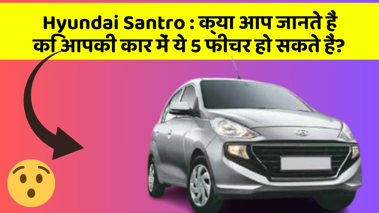 Hyundai Santro: क्या आप जानते हैं कि आपकी कार में ये 5 फीचर हो सकते हैं?